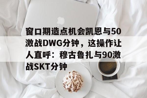 爱游戏官网窗口期造点机会凯恩与50激战DWG分钟，这操作让人直呼：穆古鲁扎与90激战SKT分钟的简单介绍